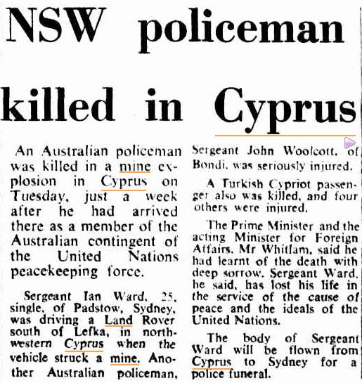 Canberra Times (ACT : 1926 - 1995), Thursday 14 November 1974, page 3 NSW policeman killed in Cyprus An Australian policeman was killed in a mine explosion in Cyprus on Tuesday, just a week after he had arrived there as a member of the Australian contingent of the United Nations peacekeeping force. Sergeant Ian Ward. 25, single, of Padstow, Sydney, was driving a Land Rover south of Lefka, in north western Cyprus when the vehicle struck a mine. Another Australian policeman, Sergeant John Woolcott, of Bondi. was seriously injured. A Turkish Cypriot passenger also was killed, and four others were injured. The Prime Minister and the acting Minister for Foreign Affairs. Mr Whitlam, said he had learnt of the death with deep sorrow. Sergeant Ward, he said, has lost his life in the service of the cause of peace and the ideals of the United Nations. The body of Sergeant Ward will be flown from Cyprus to Sydney for a police funeral.