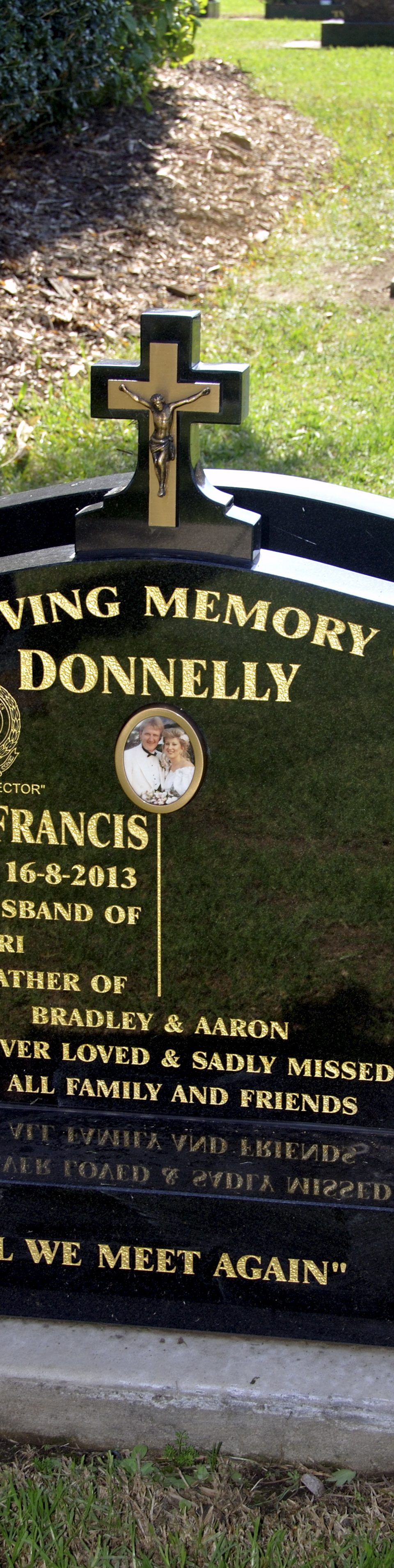 Graeme Donnelly - Grave. Inscription IN LOVING MEMORY OF DONNELLY GRAEME FRANCIS 8-9-1960 - 16-8-2013 BELOVED HUSBAND OF KERRI DEVOTED FATHER OF BRADLEY & AARON FOREVER LOVED & SADLY MISSED BY ALL FAMILY AND FRIENDS "TILL WE MEET AGAIN"