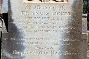 INSCRIPTION: In memory of FRANCIS DRUM Late Senior Constable N.S.W. Police who was accidentally killed by a fall from his horse near Warangang Station, Marengo, on the 12th Jan. 1882. He was born 31st march, 1838, at Auchandinard, Bally Connell, Co. Fermangagh, Ireland. Requieseat in Pace. Amen.