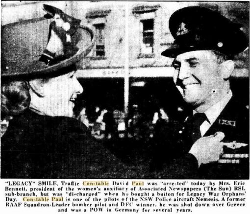 "LEGACY" SMILE. Traffic Constable David Paul was " arrested " today by Mrs. Eric Bennett, president of the women's auxiliary of Associated Newspapers ( The Sun ) RSL sub-branch, but was " discharged " when he bought a button for Legacy War Oprphans' Day.Constable Paul is one of the pilots of the NSW Police aircraft Nemesis.A former RAAF Squadron-Leader bomber pilot and DFC winner, he was shot down over Greece and was a POW in Germany for several years.