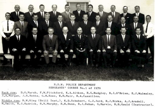 NSW POLICE DEPARTMENT SERGEANT'S COURSE No. 1 OF 1970 BACK ROW: D. O. MARSH, F. W. PITCHFORD, K.A. AITKEN, R. G. RUDGLEY, B. J. O'BRIEN, E. J. WALMSELY, J. A. MORGAN, N. N. HOBBS, G. H. ROWE, W. H. MAIR, R.A. CASSILLES MIDDLE ROW: R. W. KING ( DRILL INST. ), K. D. SCHUBERT, C. J. JURD, R. J. BIRKS, A. J. ARNDELL, M. SMITH, W. J. HADRICK, B. N. MURPHY, R. W. DUNN, R. J. BEHAND, G. HARVIE. R. B. GOULD ( INSTRUCTOR )